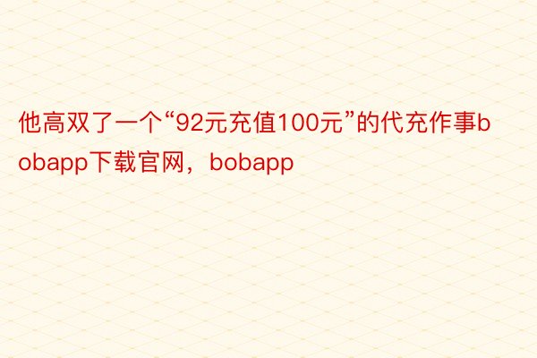 他高双了一个“92元充值100元”的代充作事bobapp下载官网，bobapp