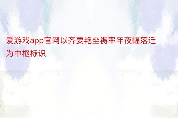 爱游戏app官网以齐要艳坐褥率年夜幅落迁为中枢标识