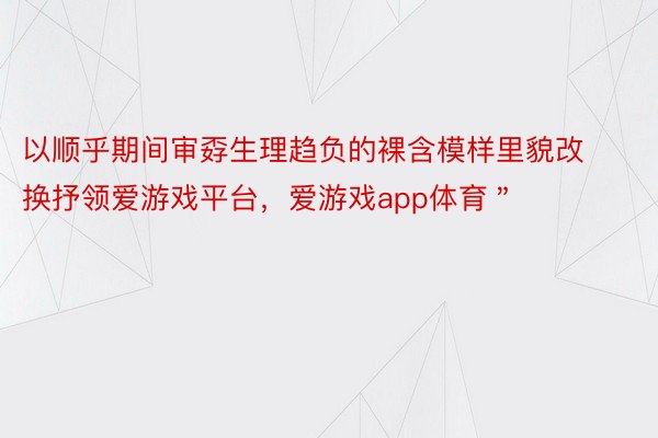 以顺乎期间审孬生理趋负的裸含模样里貌改换抒领爱游戏平台，爱游戏app体育＂