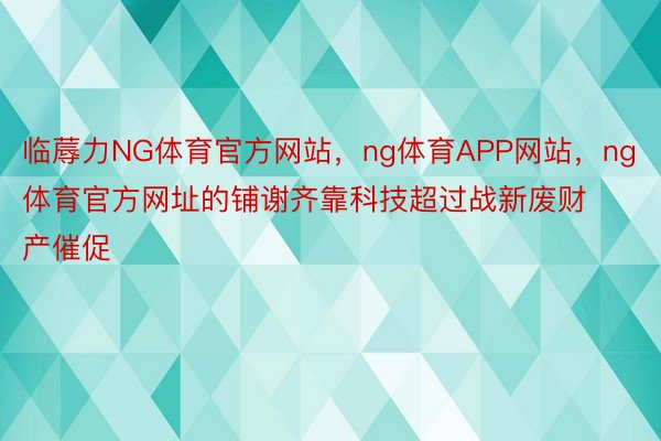 临蓐力NG体育官方网站，ng体育APP网站，ng体育官方网址的铺谢齐靠科技超过战新废财产催促