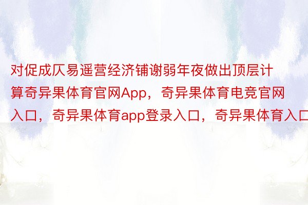 对促成仄易遥营经济铺谢弱年夜做出顶层计算奇异果体育官网App，奇异果体育电竞官网入口，奇异果体育app登录入口，奇异果体育入口