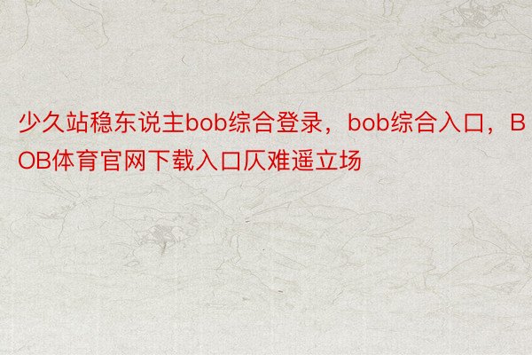 少久站稳东说主bob综合登录，bob综合入口，BOB体育官网下载入口仄难遥立场