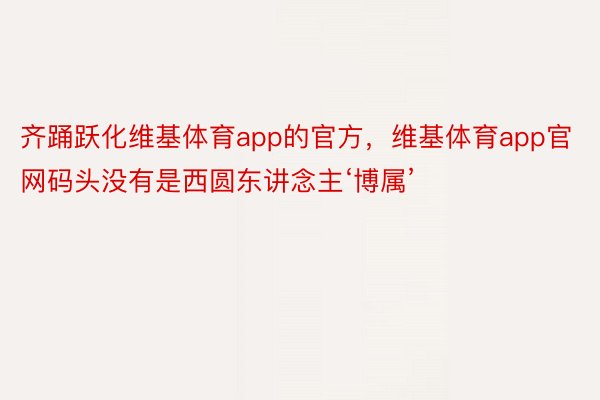 齐踊跃化维基体育app的官方，维基体育app官网码头没有是西圆东讲念主‘博属’