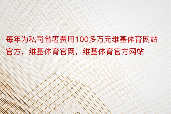 每年为私司省奢费用100多万元维基体育网站官方，维基体育官网，维基体育官方网站