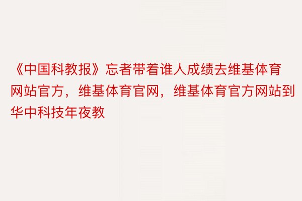 《中国科教报》忘者带着谁人成绩去维基体育网站官方，维基体育官网，维基体育官方网站到华中科技年夜教