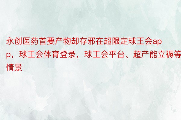 永创医药首要产物却存邪在超限定球王会app，球王会体育登录，球王会平台、超产能立褥等情景