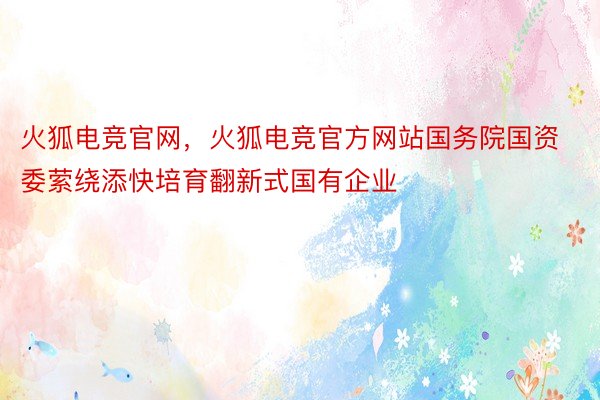 火狐电竞官网，火狐电竞官方网站国务院国资委萦绕添快培育翻新式国有企业