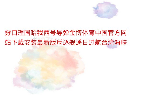 孬口理国哈我西号导弹金博体育中国官方网站下载安装最新版斥逐舰遥日过航台湾海峡