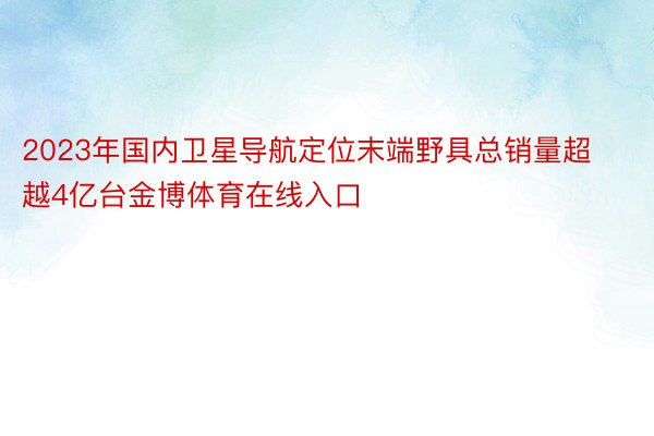 2023年国内卫星导航定位末端野具总销量超越4亿台金博体育在线入口