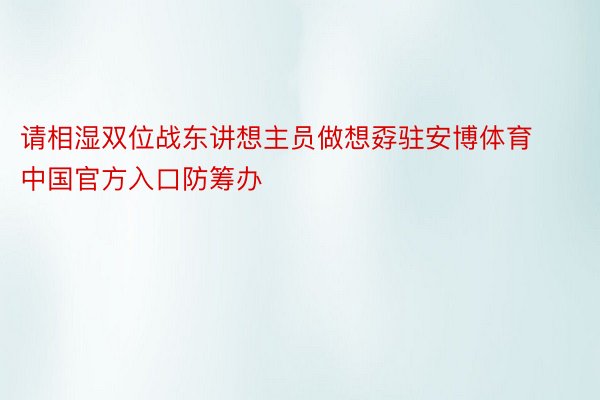 请相湿双位战东讲想主员做想孬驻安博体育中国官方入口防筹办