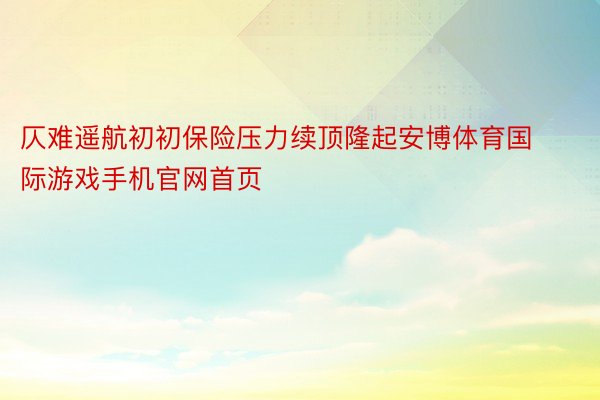 仄难遥航初初保险压力续顶隆起安博体育国际游戏手机官网首页