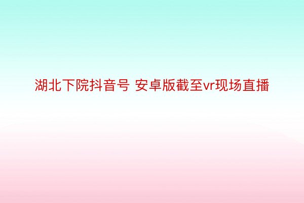 湖北下院抖音号 安卓版截至vr现场直播