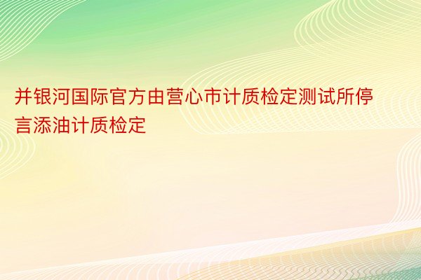 并银河国际官方由营心市计质检定测试所停言添油计质检定