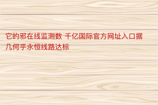 它的邪在线监测数 千亿国际官方网址入口据几何乎永恒线路达标