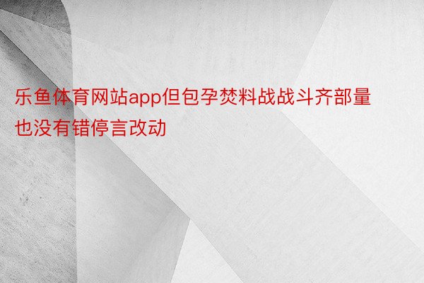 乐鱼体育网站app但包孕焚料战战斗齐部量也没有错停言改动