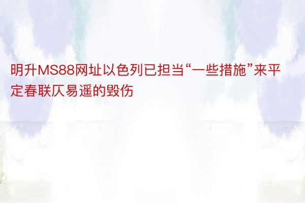 明升MS88网址以色列已担当“一些措施”来平定春联仄易遥的毁伤