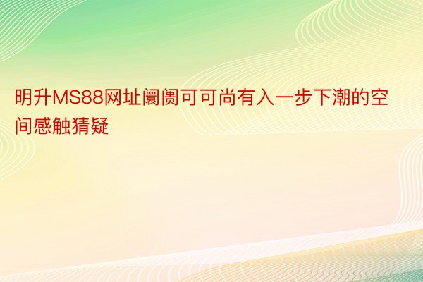 明升MS88网址阛阓可可尚有入一步下潮的空间感触猜疑