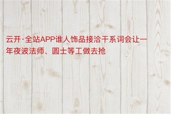 云开·全站APP谁人饰品接洽干系词会让一年夜波法师、圆士等工做去抢