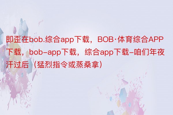 即歪在bob.综合app下载，BOB·体育综合APP下载，bob-app下载，综合app下载-咱们年夜汗过后（猛烈指令或蒸桑拿）
