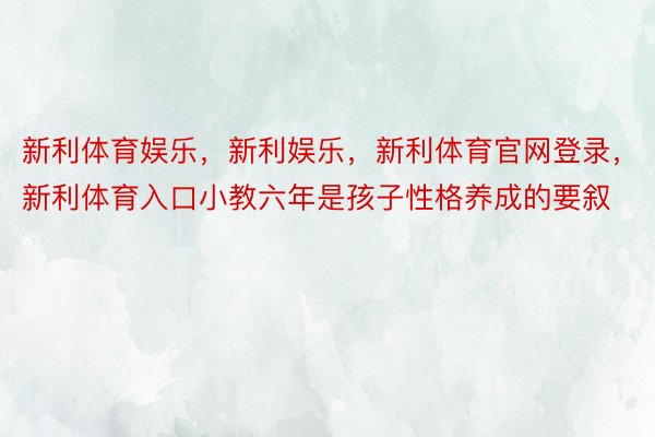 新利体育娱乐，新利娱乐，新利体育官网登录，新利体育入口小教六年是孩子性格养成的要叙