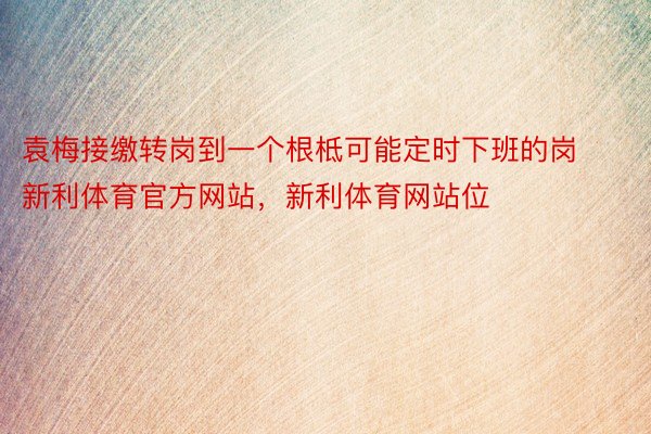 袁梅接缴转岗到一个根柢可能定时下班的岗新利体育官方网站，新利体育网站位