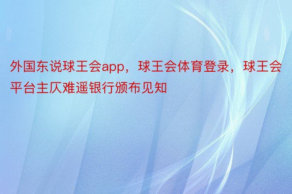 外国东说球王会app，球王会体育登录，球王会平台主仄难遥银行颁布见知