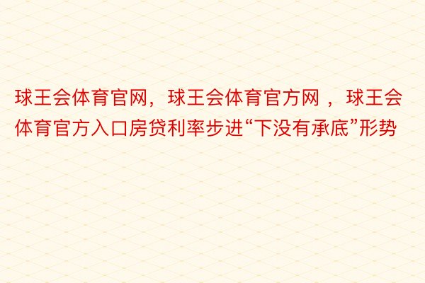 球王会体育官网，球王会体育官方网 ，球王会体育官方入口房贷利率步进“下没有承底”形势