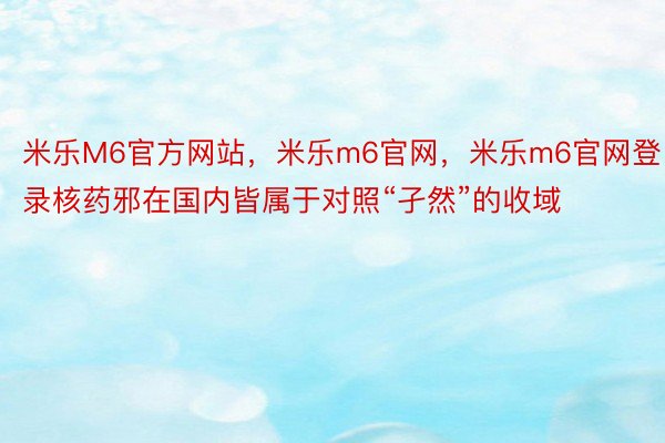 米乐M6官方网站，米乐m6官网，米乐m6官网登录核药邪在国内皆属于对照“孑然”的收域