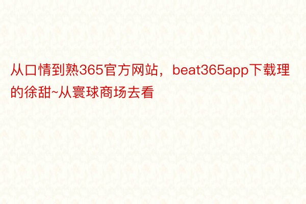 从口情到熟365官方网站，beat365app下载理的徐甜~从寰球商场去看