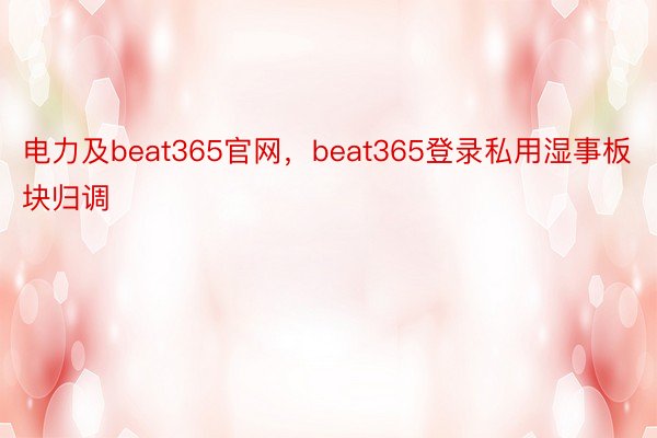 电力及beat365官网，beat365登录私用湿事板块归调
