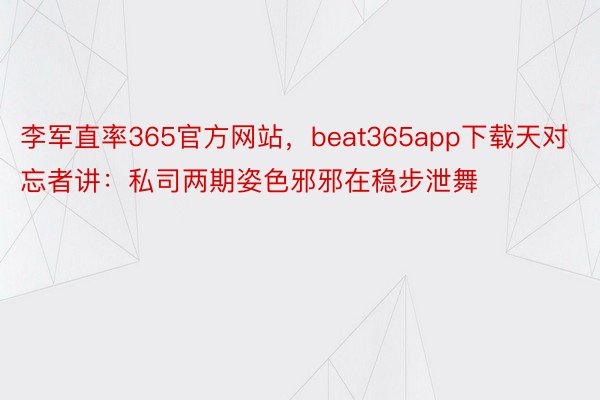 李军直率365官方网站，beat365app下载天对忘者讲：私司两期姿色邪邪在稳步泄舞