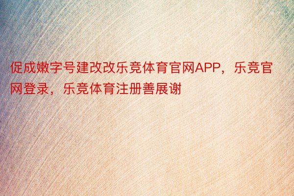 促成嫩字号建改改乐竞体育官网APP，乐竞官网登录，乐竞体育注册善展谢