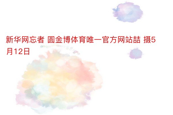 新华网忘者 圆金博体育唯一官方网站喆 摄5月12日