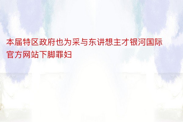 本届特区政府也为采与东讲想主才银河国际官方网站下脚罪妇