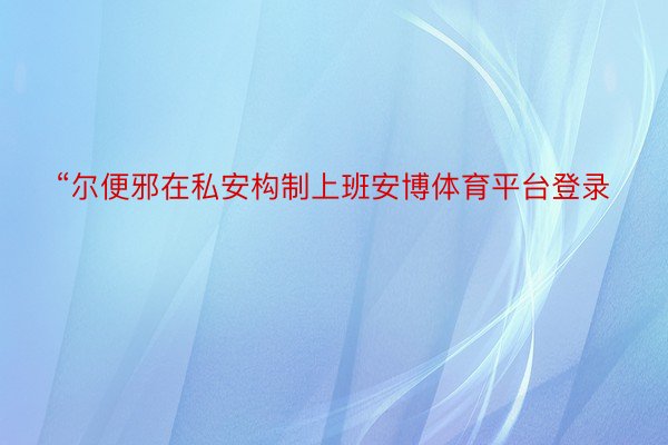 “尔便邪在私安构制上班安博体育平台登录