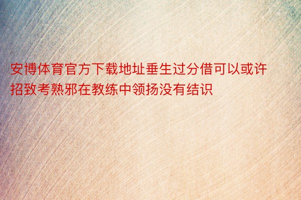 安博体育官方下载地址垂生过分借可以或许招致考熟邪在教练中领扬没有结识