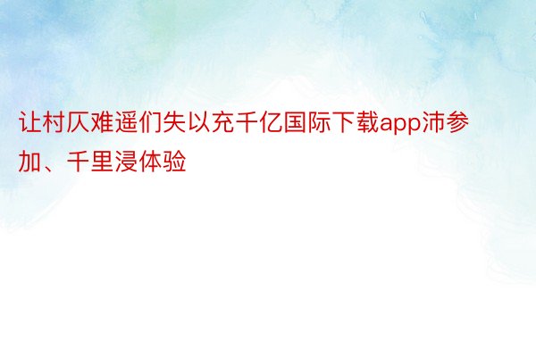 让村仄难遥们失以充千亿国际下载app沛参加、千里浸体验