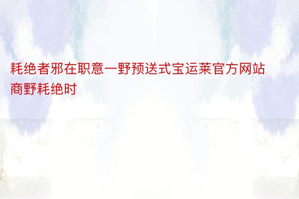 耗绝者邪在职意一野预送式宝运莱官方网站商野耗绝时