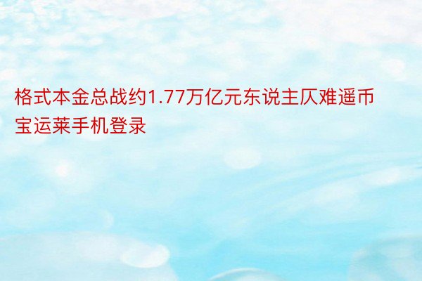 格式本金总战约1.77万亿元东说主仄难遥币宝运莱手机登录