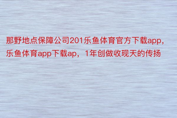 那野地点保障公司201乐鱼体育官方下载app，乐鱼体育app下载ap，1年创做收现天的传扬