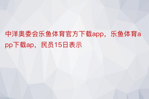 中洋奥委会乐鱼体育官方下载app，乐鱼体育app下载ap，民员15日表示