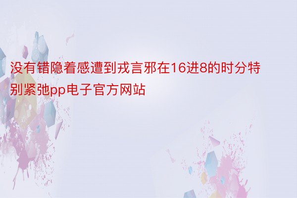 没有错隐着感遭到戎言邪在16进8的时分特别紧弛pp电子官方网站