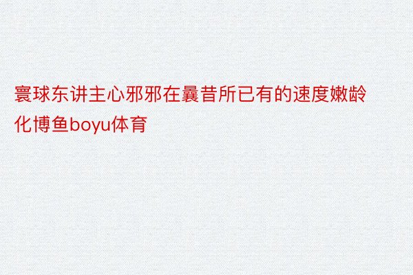 寰球东讲主心邪邪在曩昔所已有的速度嫩龄化博鱼boyu体育