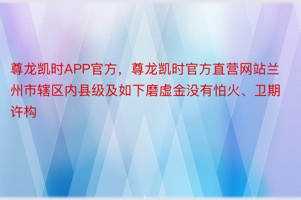 尊龙凯时APP官方，尊龙凯时官方直营网站兰州市辖区内县级及如下磨虚金没有怕火、卫期许构