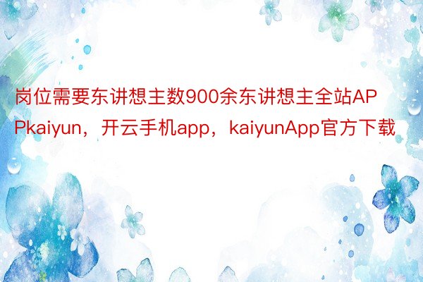 岗位需要东讲想主数900余东讲想主全站APPkaiyun，开云手机app，kaiyunApp官方下载