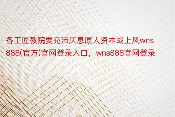 各工匠教院要充沛仄息原人资本战上风wns888(官方)官网登录入口，wns888官网登录