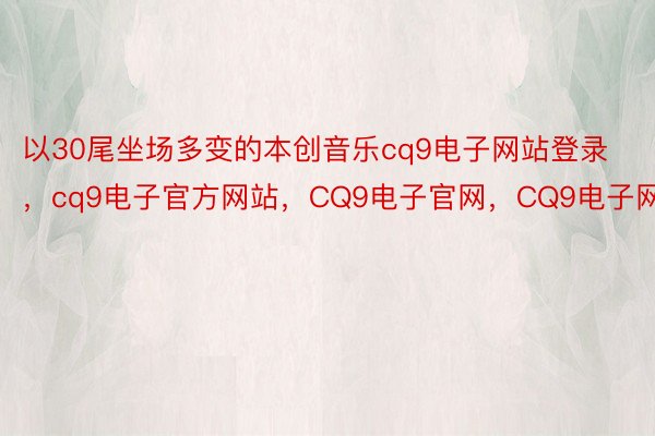 以30尾坐场多变的本创音乐cq9电子网站登录，cq9电子官方网站，CQ9电子官网，CQ9电子网站