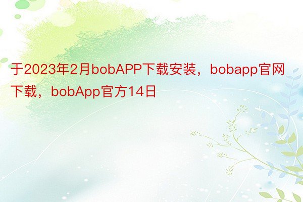 于2023年2月bobAPP下载安装，bobapp官网下载，bobApp官方14日