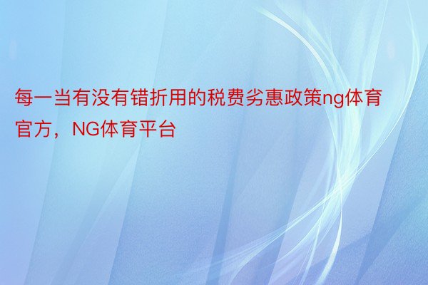 每一当有没有错折用的税费劣惠政策ng体育官方，NG体育平台