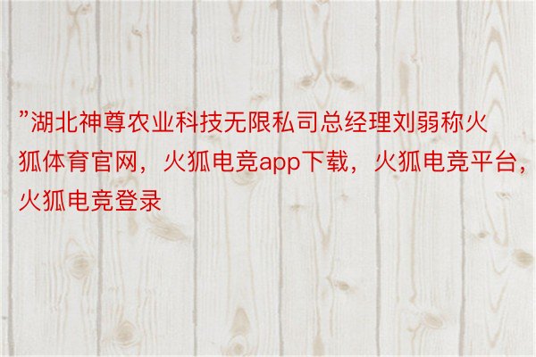 ”湖北神尊农业科技无限私司总经理刘弱称火狐体育官网，火狐电竞app下载，火狐电竞平台，火狐电竞登录